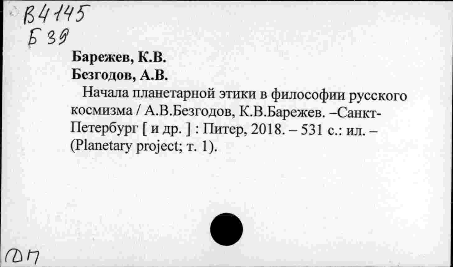 ﻿Барежев, К.В.
Безгодов, А.В.
Начала планетарной этики в философии русского космизма / А.В.Безгодов, К.В.Барежев. -Санкт-Петербург [ и др. ] : Питер, 2018. - 531 с.: ил. -(Planetary project; т. 1).